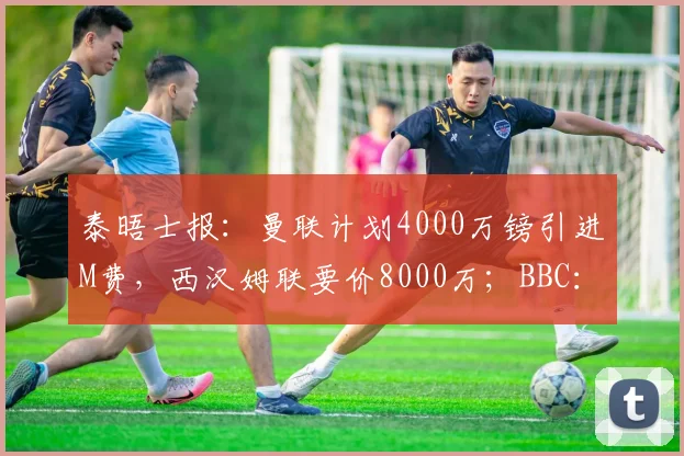 泰晤士报：曼联计划4000万镑引进M费，西汉姆联要价8000万；BBC：格林伍德是两位费内巴切俱乐部候选主席的首要目标，曼联拥二次转会分成