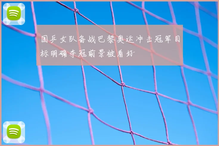 国乒女队备战巴黎奥运冲击冠军目标明确夺冠前景被看好