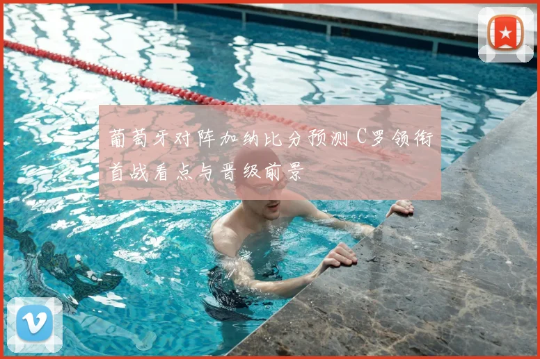 葡萄牙对阵加纳比分预测 C罗领衔首战看点与晋级前景