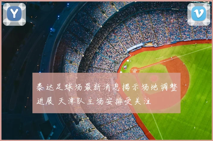 泰达足球场最新消息揭示场地调整进展 天津队主场安排受关注