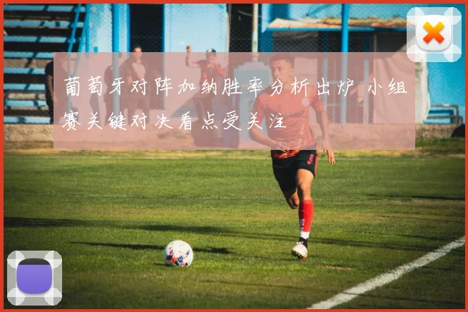 葡萄牙对阵加纳胜率分析出炉 小组赛关键对决看点受关注