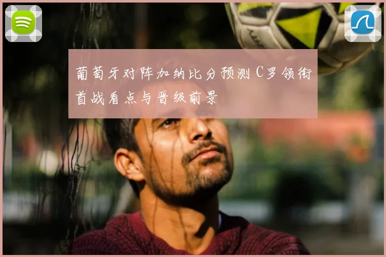葡萄牙对阵加纳比分预测 C罗领衔首战看点与晋级前景
