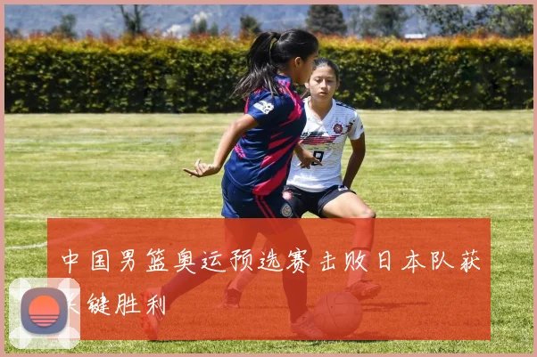 中国男篮奥运预选赛击败日本队获关键胜利