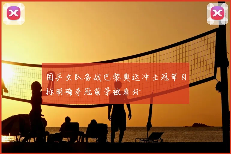 国乒女队备战巴黎奥运冲击冠军目标明确夺冠前景被看好