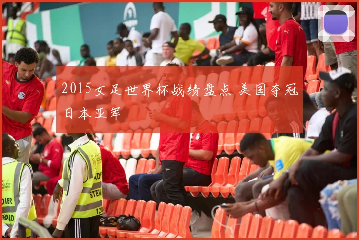 2015女足世界杯战绩盘点 美国夺冠日本亚军