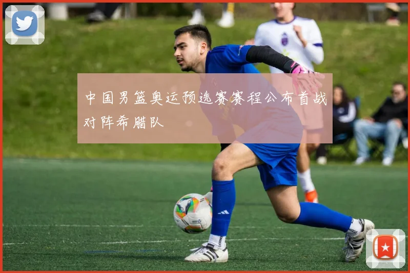 中国男篮奥运预选赛赛程公布首战对阵希腊队