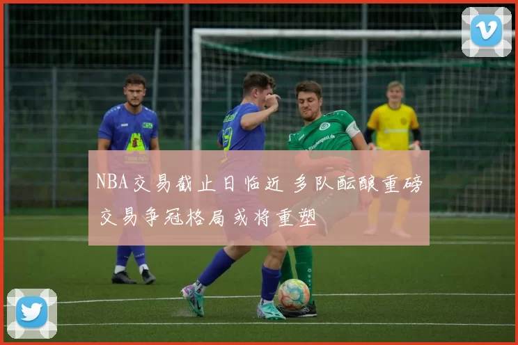 NBA交易截止日临近 多队酝酿重磅交易争冠格局或将重塑