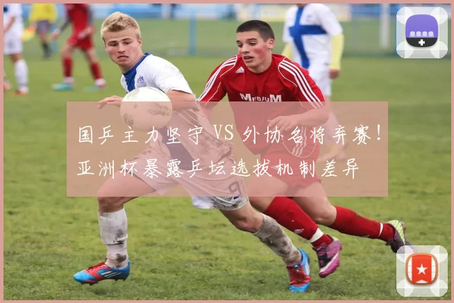 国乒主力坚守 VS 外协名将弃赛！亚洲杯暴露乒坛选拔机制差异