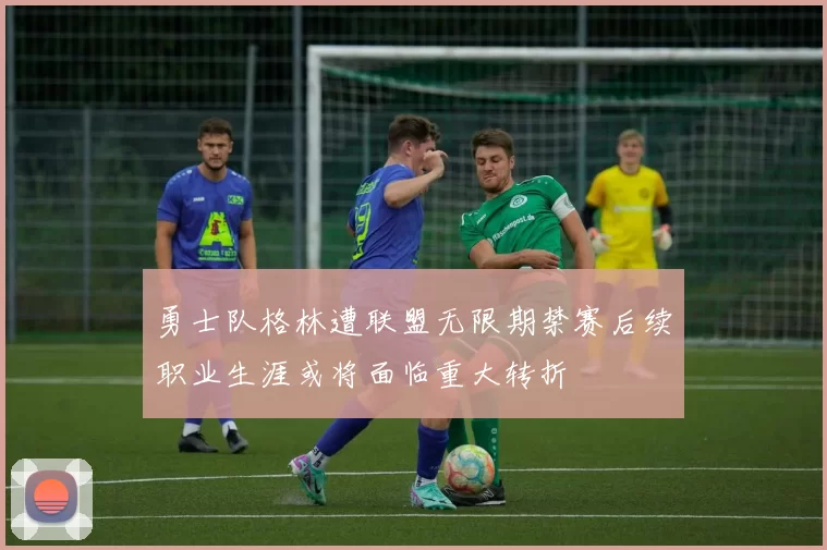 勇士队格林遭联盟无限期禁赛后续职业生涯或将面临重大转折
