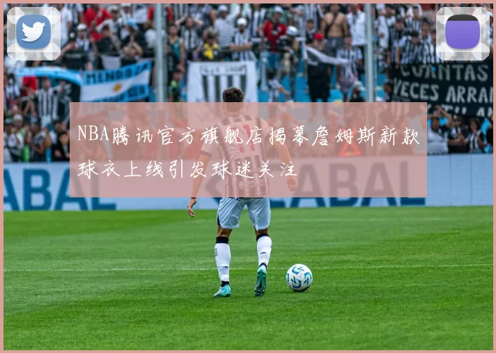 NBA腾讯官方旗舰店揭幕詹姆斯新款球衣上线引发球迷关注