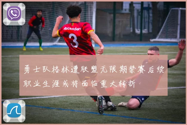 勇士队格林遭联盟无限期禁赛后续职业生涯或将面临重大转折