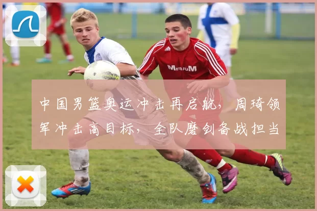 中国男篮奥运冲击再启航，周琦领军冲击高目标，全队磨剑备战担当