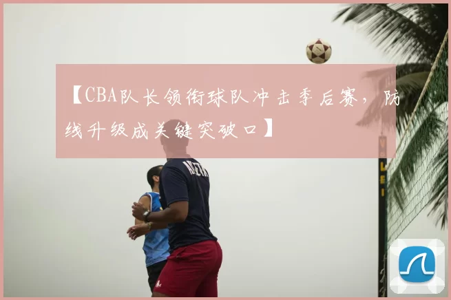 【CBA队长领衔球队冲击季后赛,防线升级成关键突破口】