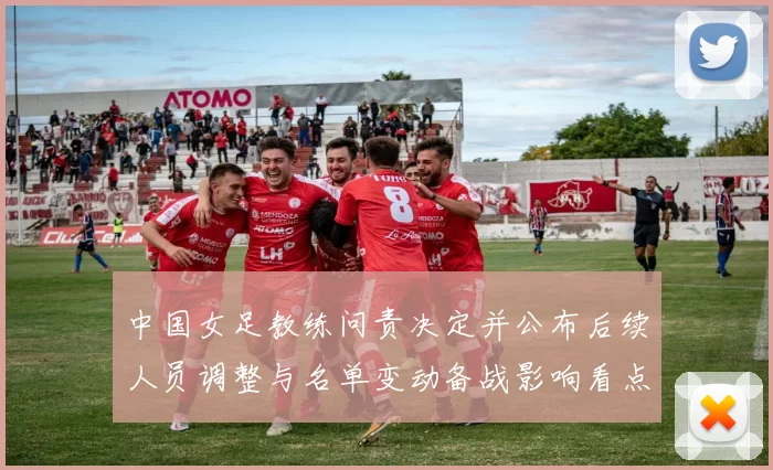 中国女足教练问责决定并公布后续人员调整与名单变动备战影响看点