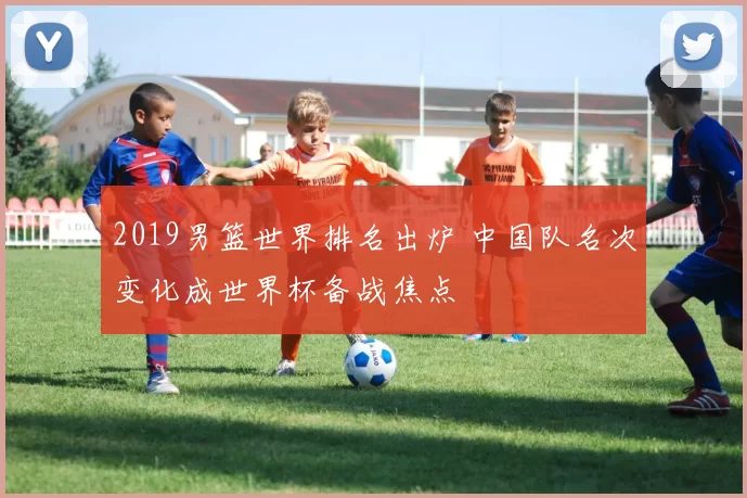 2019男篮世界排名出炉 中国队名次变化成世界杯备战焦点