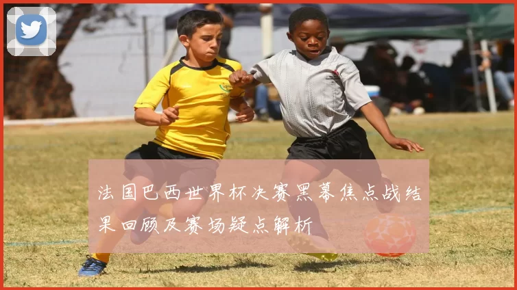 法国巴西世界杯决赛黑幕焦点战结果回顾及赛场疑点解析