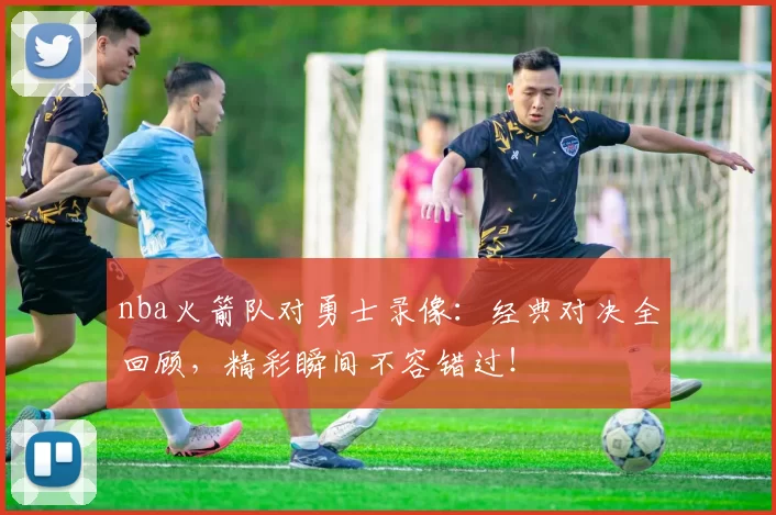 nba火箭队对勇士录像：经典对决全回顾，精彩瞬间不容错过！