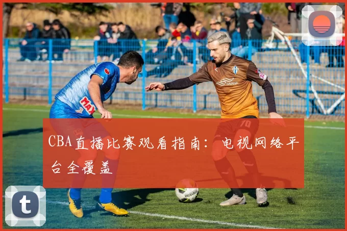 CBA直播比赛观看指南：电视网络平台全覆盖