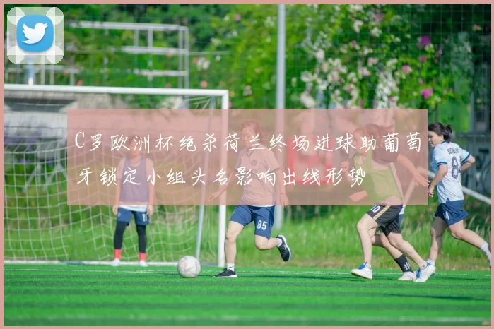 C罗欧洲杯绝杀荷兰终场进球助葡萄牙锁定小组头名影响出线形势