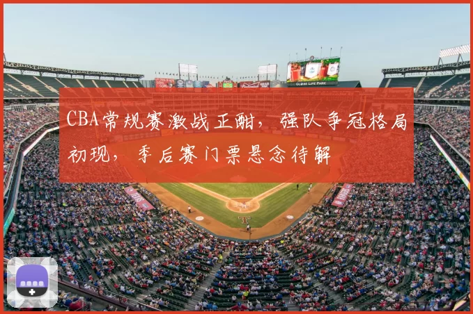 CBA常规赛激战正酣，强队争冠格局初现，季后赛门票悬念待解