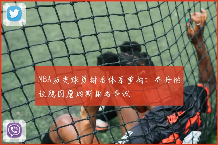 NBA历史球员排名体系重构：乔丹地位稳固詹姆斯排名争议