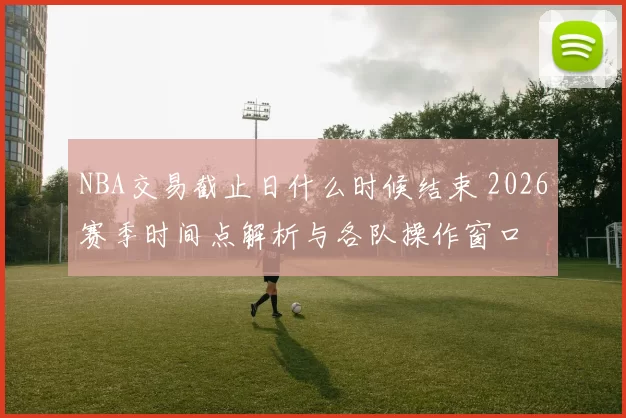 NBA交易截止日什么时候结束 2026赛季时间点解析与各队操作窗口