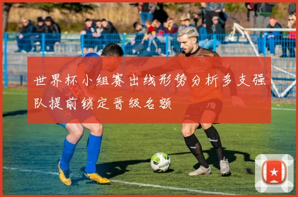 世界杯小组赛出线形势分析多支强队提前锁定晋级名额
