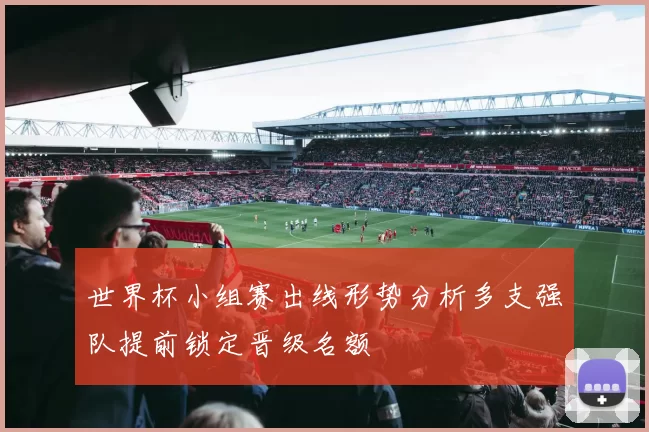 世界杯小组赛出线形势分析多支强队提前锁定晋级名额
