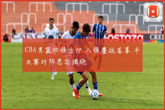 CBA男篮四强出炉 八强鏖战落幕 半决赛对阵悬念揭晓