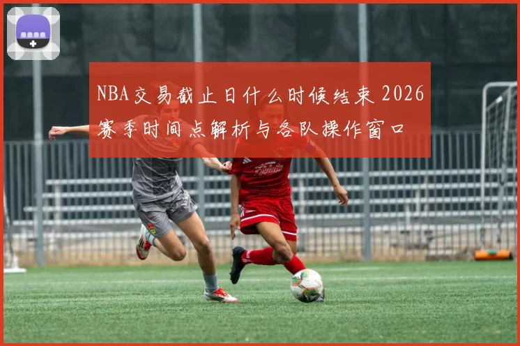 NBA交易截止日什么时候结束 2026赛季时间点解析与各队操作窗口