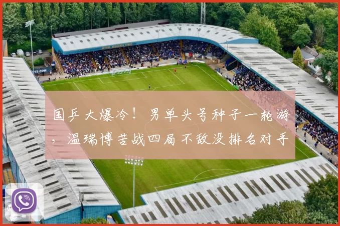 国乒大爆冷！男单头号种子一轮游，温瑞博苦战四局不敌没排名对手