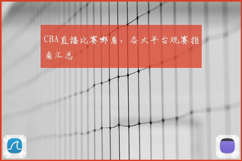 CBA直播比赛哪看，各大平台观赛指南汇总