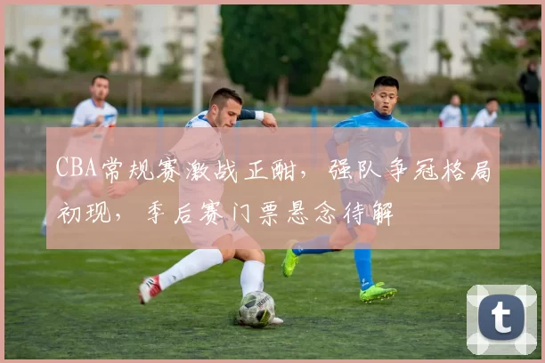 CBA常规赛激战正酣，强队争冠格局初现，季后赛门票悬念待解