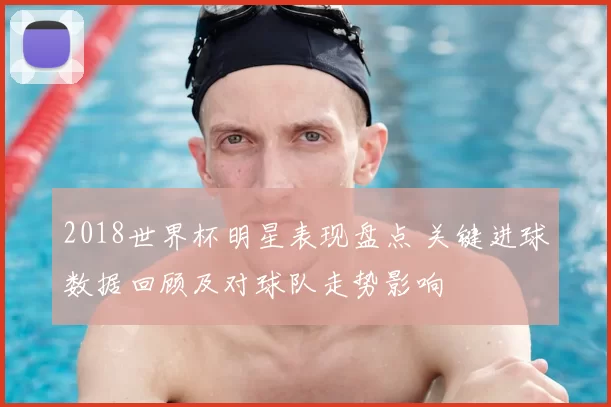 2018世界杯明星表现盘点 关键进球数据回顾及对球队走势影响