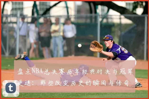 盘点NBA总决赛历年经典对决与冠军更迭:那些改变历史的瞬间与传奇球星