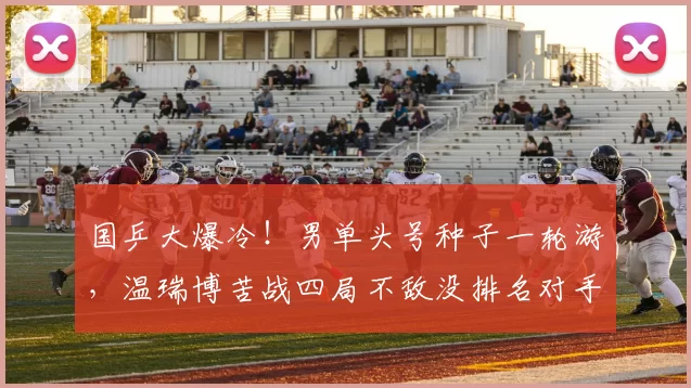 国乒大爆冷!男单头号种子一轮游,温瑞博苦战四局不敌没排名对手