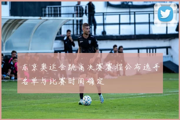 东京奥运会跳高决赛赛程公布选手名单与比赛时间确定