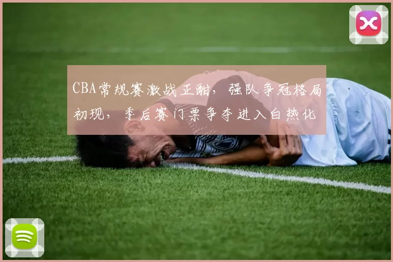 CBA常规赛激战正酣，强队争冠格局初现，季后赛门票争夺进入白热化