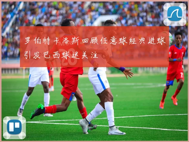 罗伯特卡洛斯回顾任意球经典进球引发巴西球迷关注