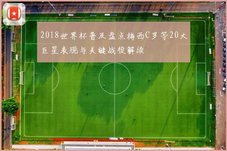 2018世界杯普及盘点梅西C罗等20大巨星表现与关键战役解读