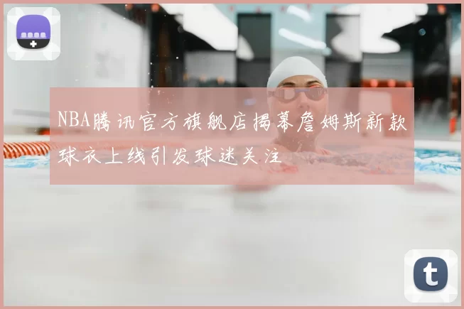 NBA腾讯官方旗舰店揭幕詹姆斯新款球衣上线引发球迷关注