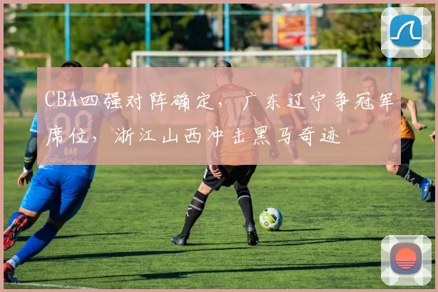 CBA四强对阵确定，广东辽宁争冠军席位，浙江山西冲击黑马奇迹