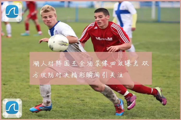 湖人对阵国王全场录像回放曝光 双方攻防对决精彩瞬间引关注