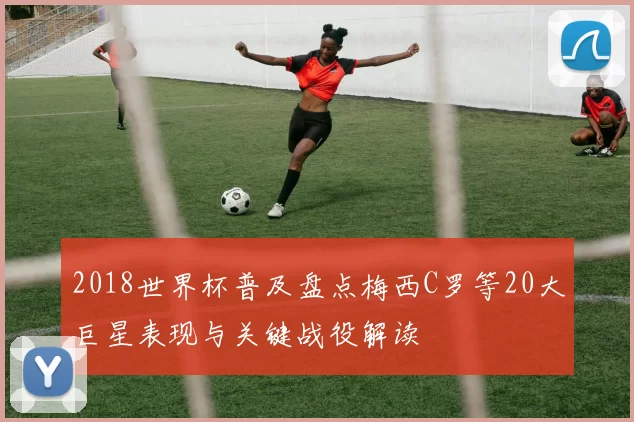 2018世界杯普及盘点梅西C罗等20大巨星表现与关键战役解读