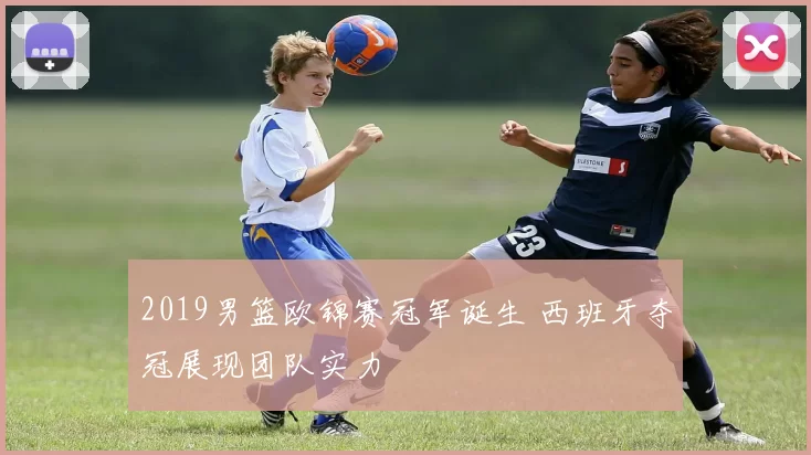 2019男篮欧锦赛冠军诞生 西班牙夺冠展现团队实力