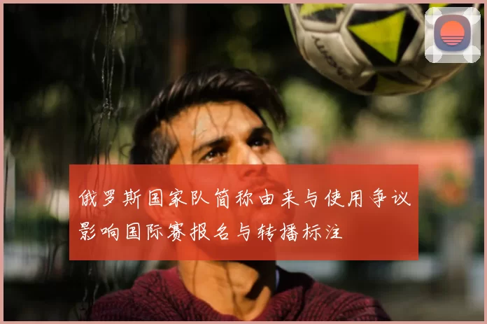 俄罗斯国家队简称由来与使用争议影响国际赛报名与转播标注