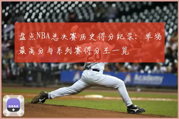 盘点NBA总决赛历史得分纪录:单场最高分与系列赛得分王一览