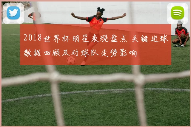 2018世界杯明星表现盘点 关键进球数据回顾及对球队走势影响