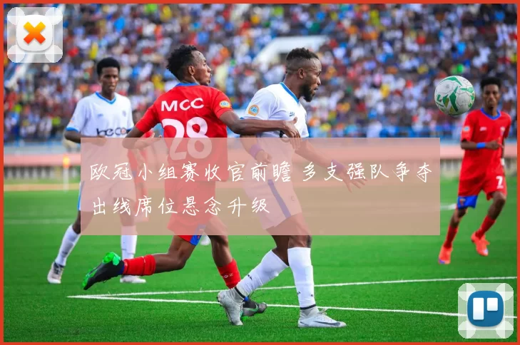 欧冠小组赛收官前瞻 多支强队争夺出线席位悬念升级