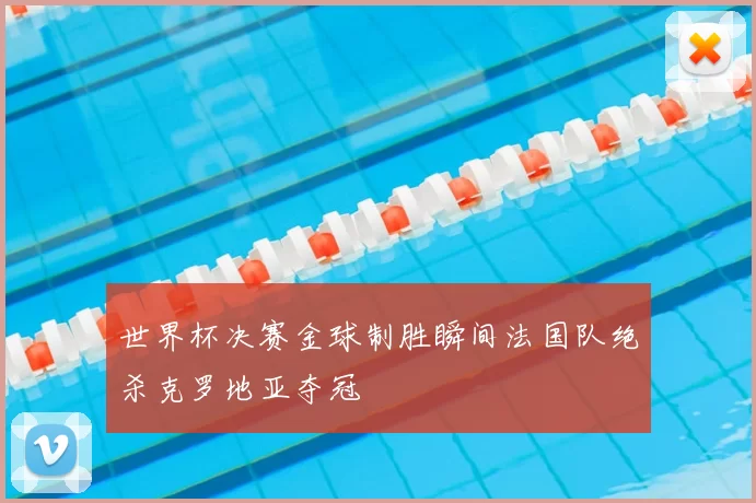 世界杯决赛金球制胜瞬间法国队绝杀克罗地亚夺冠